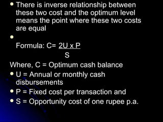  There    is inverse relationship between
    these two cost and the optimum level
    means the point where these two costs
    are equal

  Formula: C= 2U x P
                 S
Where, C = Optimum cash balance
 U = Annual or monthly cash
  disbursements
 P = Fixed cost per transaction and
 S = Opportunity cost of one rupee p.a.
 