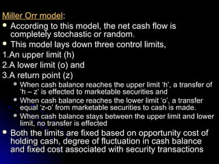 Miller Orr model:
 According to this model, the net cash flow is
  completely stochastic or random.
 This model lays down three control limits,
1.An upper limit (h)
2.A lower limit (o) and
3.A return point (z)
   When    cash balance reaches the upper limit ‘h’, a transfer of
    ‘h – z’ is effected to marketable securities and
   When cash balance reaches the lower limit ‘o’, a transfer
    equal ‘z-o’ from marketable securities to cash is made.
   When cash balance stays between the upper limit and lower
    limit, no transfer is effected
 Both the limits are fixed based on opportunity cost of
  holding cash, degree of fluctuation in cash balance
  and fixed cost associated with security transactions
 