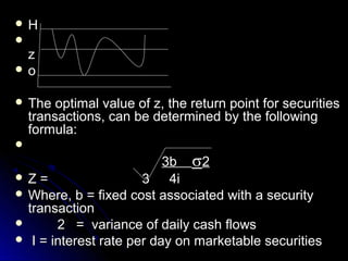 H

 z
o


 The    optimal value of z, the return point for securities
    transactions, can be determined by the following
    formula:

                          3b 2
Z=                   3 4i
 Where, b = fixed cost associated with a security
  transaction
      2 = variance of daily cash flows
 I = interest rate per day on marketable securities
 