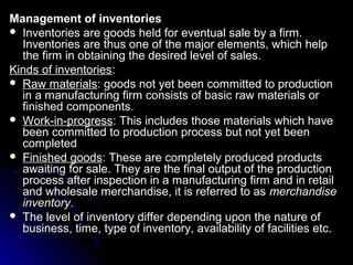 Management of inventories
 Inventories are goods held for eventual sale by a firm.
  Inventories are thus one of the major elements, which help
  the firm in obtaining the desired level of sales.
Kinds of inventories:
 Raw materials: goods not yet been committed to production
  in a manufacturing firm consists of basic raw materials or
  finished components.
 Work-in-progress: This includes those materials which have
  been committed to production process but not yet been
  completed
 Finished goods: These are completely produced products
  awaiting for sale. They are the final output of the production
  process after inspection in a manufacturing firm and in retail
  and wholesale merchandise, it is referred to as merchandise
  inventory.
 The level of inventory differ depending upon the nature of
  business, time, type of inventory, availability of facilities etc.
 