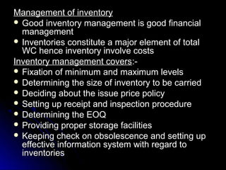 Management of inventory
 Good inventory management is good financial
  management
 Inventories constitute a major element of total
  WC hence inventory involve costs
Inventory management covers:-
 Fixation of minimum and maximum levels
 Determining the size of inventory to be carried
 Deciding about the issue price policy
 Setting up receipt and inspection procedure
 Determining the EOQ
 Providing proper storage facilities
 Keeping check on obsolescence and setting up
  effective information system with regard to
  inventories
 