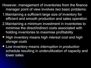 However, management of inventories from the finance
  manager point of view involves two basic problems:
1.Maintaining a sufficient large size of inventory for
  efficient and smooth production and sales operation
2.Maintaining a minimum investment in inventories to
  minimise the direct/indirect costs associated with
  holding inventories to maximise profitability
 High inventory means high interest cost and high
  storage costs
 Low inventory means interruption in production
  schedule resulting in underutilization of capacity and
  lower sales
 