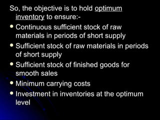 So, the objective is to hold optimum
  inventory to ensure:-
 Continuous sufficient stock of raw
  materials in periods of short supply
 Sufficient stock of raw materials in periods
  of short supply
 Sufficient stock of finished goods for
  smooth sales
 Minimum carrying costs
 Investment in inventories at the optimum
  level
 
