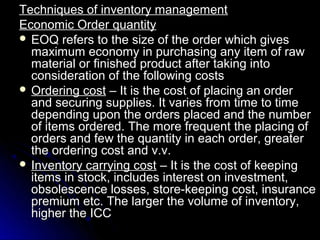 Techniques of inventory management
Economic Order quantity
 EOQ refers to the size of the order which gives
  maximum economy in purchasing any item of raw
  material or finished product after taking into
  consideration of the following costs
 Ordering cost – It is the cost of placing an order
  and securing supplies. It varies from time to time
  depending upon the orders placed and the number
  of items ordered. The more frequent the placing of
  orders and few the quantity in each order, greater
  the ordering cost and v.v.
 Inventory carrying cost – It is the cost of keeping
  items in stock, includes interest on investment,
  obsolescence losses, store-keeping cost, insurance
  premium etc. The larger the volume of inventory,
  higher the ICC
 