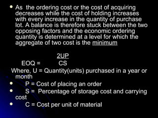  As   the ordering cost or the cost of acquiring
  decreases while the cost of holding increases
  with every increase in the quantity of purchase
  lot. A balance is therefore stuck between the two
  opposing factors and the economic ordering
  quantity is determined at a level for which the
  aggregate of two cost is the minimum

                 2UP
    EOQ =         CS
Where, U = Quantity(units) purchased in a year or
  month
    P = Cost of placing an order
    S = Percentage of storage cost and carrying
  cost
    C = Cost per unit of material
 