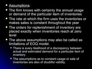  Assumptions:
 The  firm knows with certainty the annual usage
  or demand of the particular item of inventories
 The rate at which the firm uses the inventories or
  makes sales is constant throughout the year
 The orders for replenishment of inventory are
  placed exactly when inventories reach at zero
  level
 The above assumptions may also be called as
  limitations of EOQ model.
   There  is every likelihood of a discrepancy between
    actual and estimated demand for a particular item of
    inventory
   The assumptions as to constant usage or sale of
    inventories are also of doubtful validity.
 
