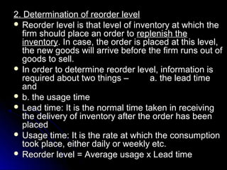 2. Determination of reorder level
 Reorder level is that level of inventory at which the
  firm should place an order to replenish the
  inventory. In case, the order is placed at this level,
  the new goods will arrive before the firm runs out of
  goods to sell.
 In order to determine reorder level, information is
  required about two things –        a. the lead time
  and
 b. the usage time
 Lead time: It is the normal time taken in receiving
  the delivery of inventory after the order has been
  placed
 Usage time: It is the rate at which the consumption
  took place, either daily or weekly etc.
 Reorder level = Average usage x Lead time
 