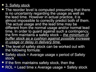  3.  Safety stock
 The reorder level is computed presuming that there
  is no uncertainty regarding the usage as well as
  the lead time. However in actual practice, it is
  almost impossible to correctly predict both of them.
  The actual usage and the lead time may be
  different from the normal usage and/or normal lead
  time. In order to guard against such a contingency,
  the firm maintains a safety stock – the minimum of
  buffer stock as a cushion against possible increase
  in usage or delay in delivery time.
 The level of safety stock can be worked out with
  the following formula:
 Safety stock = Average usage x period of Safety
  stock
 If the firm maintains safety stock, then the
 ROL = Lead time x Average usage + Safety stock
 