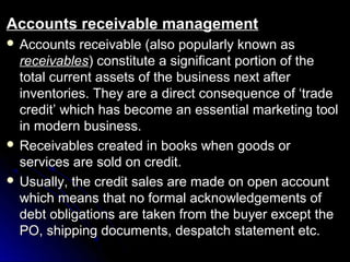 Accounts receivable management
 Accounts   receivable (also popularly known as
  receivables) constitute a significant portion of the
  total current assets of the business next after
  inventories. They are a direct consequence of ‘trade
  credit’ which has become an essential marketing tool
  in modern business.
 Receivables created in books when goods or
  services are sold on credit.
 Usually, the credit sales are made on open account
  which means that no formal acknowledgements of
  debt obligations are taken from the buyer except the
  PO, shipping documents, despatch statement etc.
 