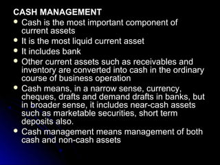CASH MANAGEMENT
 Cash is the most important component of
  current assets
 It is the most liquid current asset
 It includes bank
 Other current assets such as receivables and
  inventory are converted into cash in the ordinary
  course of business operation
 Cash means, in a narrow sense, currency,
  cheques, drafts and demand drafts in banks, but
  in broader sense, it includes near-cash assets
  such as marketable securities, short term
  deposits also.
 Cash management means management of both
  cash and non-cash assets
 