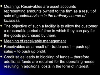  Meaning:   Receivables are asset accounts
  representing amounts owned to the firm as a result of
  sale of goods/services in the ordinary course of
  business.
 The objective of such a facility is to allow the customer
  a reasonable period of time in which they can pay for
  the goods purchased by them.
 Meaning of receivable management
 Receivables as a result of - trade credit – push up
  sales – to push up profit.
 Credit sales leads to blocking of funds – therefore
  additional funds are required for the operating needs
  resulting in additional costs in the form of interest.
 