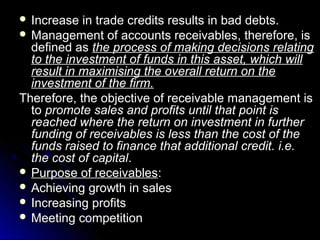  Increase  in trade credits results in bad debts.
 Management of accounts receivables, therefore, is
  defined as the process of making decisions relating
  to the investment of funds in this asset, which will
  result in maximising the overall return on the
  investment of the firm.
Therefore, the objective of receivable management is
  to promote sales and profits until that point is
  reached where the return on investment in further
  funding of receivables is less than the cost of the
  funds raised to finance that additional credit. i.e.
  the cost of capital.
 Purpose of receivables:
 Achieving growth in sales
 Increasing profits
 Meeting competition
 