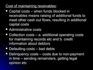 Cost of maintaining receivables:
 Capital costs – when funds blocked in
  receivables means raising of additional funds to
  meet other cash out flows, resulting in additional
  capital costs
 Administrative costs
 Collection costs – a. additional operating costs
  for maintaining records etc and b. credit
  information about debtors
 Defaulting costs – bad debts
 Delinquency costs – costs due to non-payment
  in time – sending remainders, getting legal
  opinion etc
 