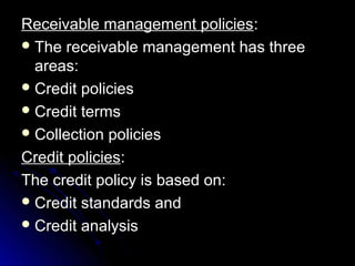 Receivable management policies:
 The receivable management has three
  areas:
 Credit policies
 Credit terms
 Collection policies

Credit policies:
The credit policy is based on:
 Credit standards and
 Credit analysis
 
