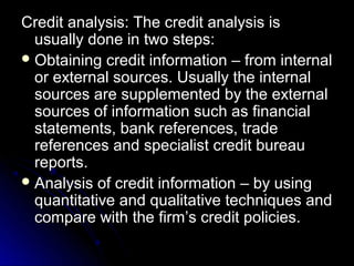 Credit analysis: The credit analysis is
  usually done in two steps:
 Obtaining credit information – from internal
  or external sources. Usually the internal
  sources are supplemented by the external
  sources of information such as financial
  statements, bank references, trade
  references and specialist credit bureau
  reports.
 Analysis of credit information – by using
  quantitative and qualitative techniques and
  compare with the firm’s credit policies.
 
