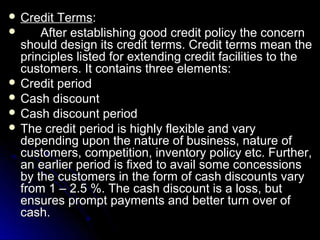  Credit Terms:
     After establishing good credit policy the concern
  should design its credit terms. Credit terms mean the
  principles listed for extending credit facilities to the
  customers. It contains three elements:
 Credit period
 Cash discount
 Cash discount period
 The credit period is highly flexible and vary
  depending upon the nature of business, nature of
  customers, competition, inventory policy etc. Further,
  an earlier period is fixed to avail some concessions
  by the customers in the form of cash discounts vary
  from 1 – 2.5 %. The cash discount is a loss, but
  ensures prompt payments and better turn over of
  cash.
 