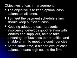 Objectives of cash management:
 The objective is to keep optimal cash
  balance at all times.
 To meet the payment schedule a firm
  should keep sufficient cash.
 Keeping adequate cash prevents
  insolvency, develops good relation with
  lenders and suppliers, help to take
  advantage of business opportunities and
  enable a firm to meet the contingencies
 At the same time, a higher level of cash
  balance means high cost to the firm.
 