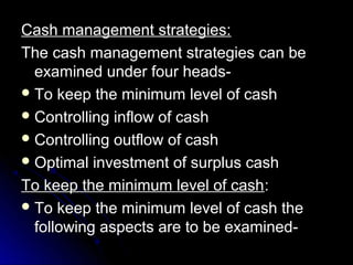 Cash management strategies:
The cash management strategies can be
  examined under four heads-
 To keep the minimum level of cash
 Controlling inflow of cash
 Controlling outflow of cash
 Optimal investment of surplus cash

To keep the minimum level of cash:
 To keep the minimum level of cash the
  following aspects are to be examined-
 