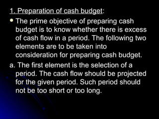 1. Preparation of cash budget:
 The prime objective of preparing cash
  budget is to know whether there is excess
  of cash flow in a period. The following two
  elements are to be taken into
  consideration for preparing cash budget.
a. The first element is the selection of a
  period. The cash flow should be projected
  for the given period. Such period should
  not be too short or too long.
 