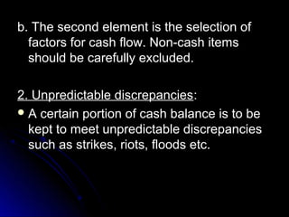 b. The second element is the selection of
  factors for cash flow. Non-cash items
  should be carefully excluded.

2. Unpredictable discrepancies:
 A certain portion of cash balance is to be
  kept to meet unpredictable discrepancies
  such as strikes, riots, floods etc.
 