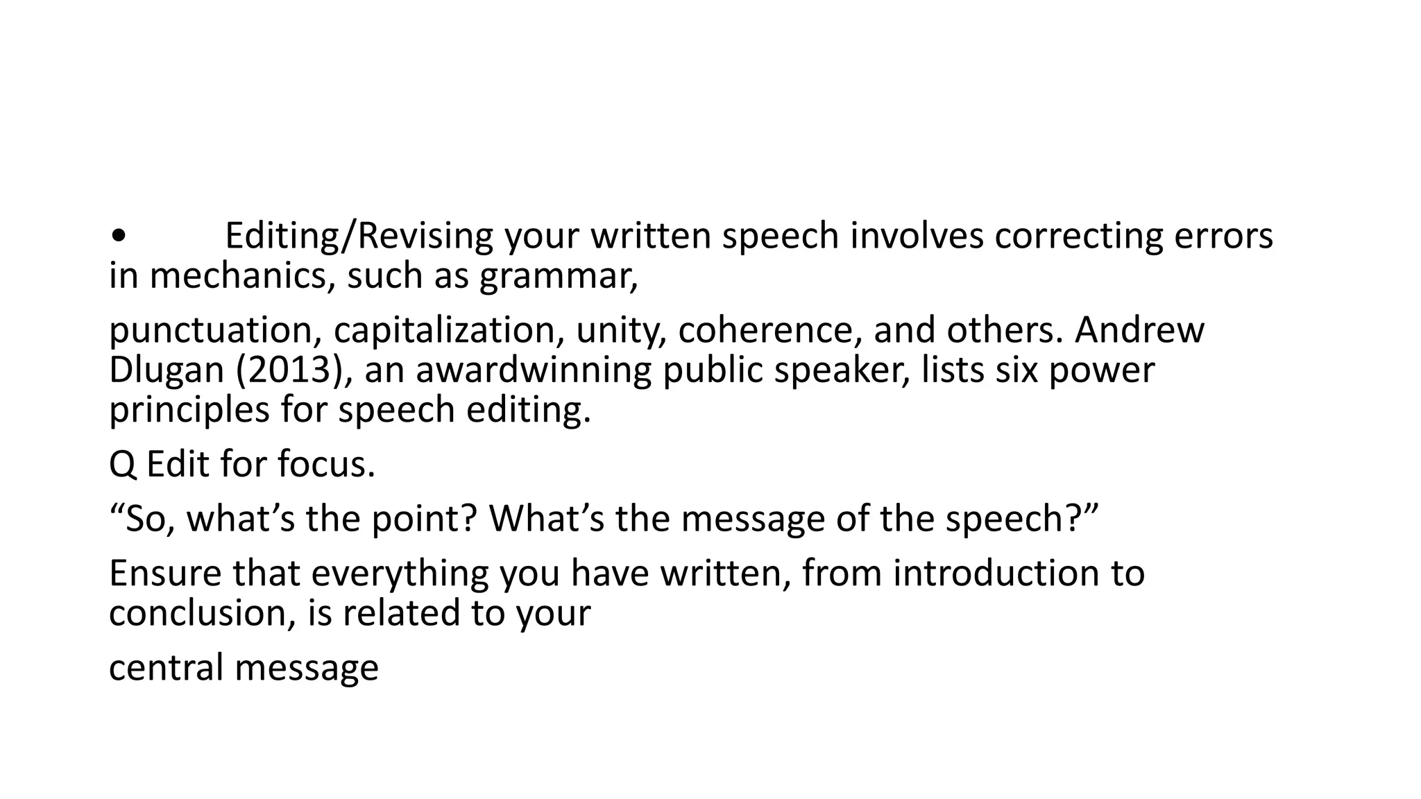 • Editing/Revising your written speech involves correcting errors
in mechanics, such as grammar,
punctuation, capitalization, unity, coherence, and others. Andrew
Dlugan (2013), an awardwinning public speaker, lists six power
principles for speech editing.
Q Edit for focus.
“So, what’s the point? What’s the message of the speech?”
Ensure that everything you have written, from introduction to
conclusion, is related to your
central message
 