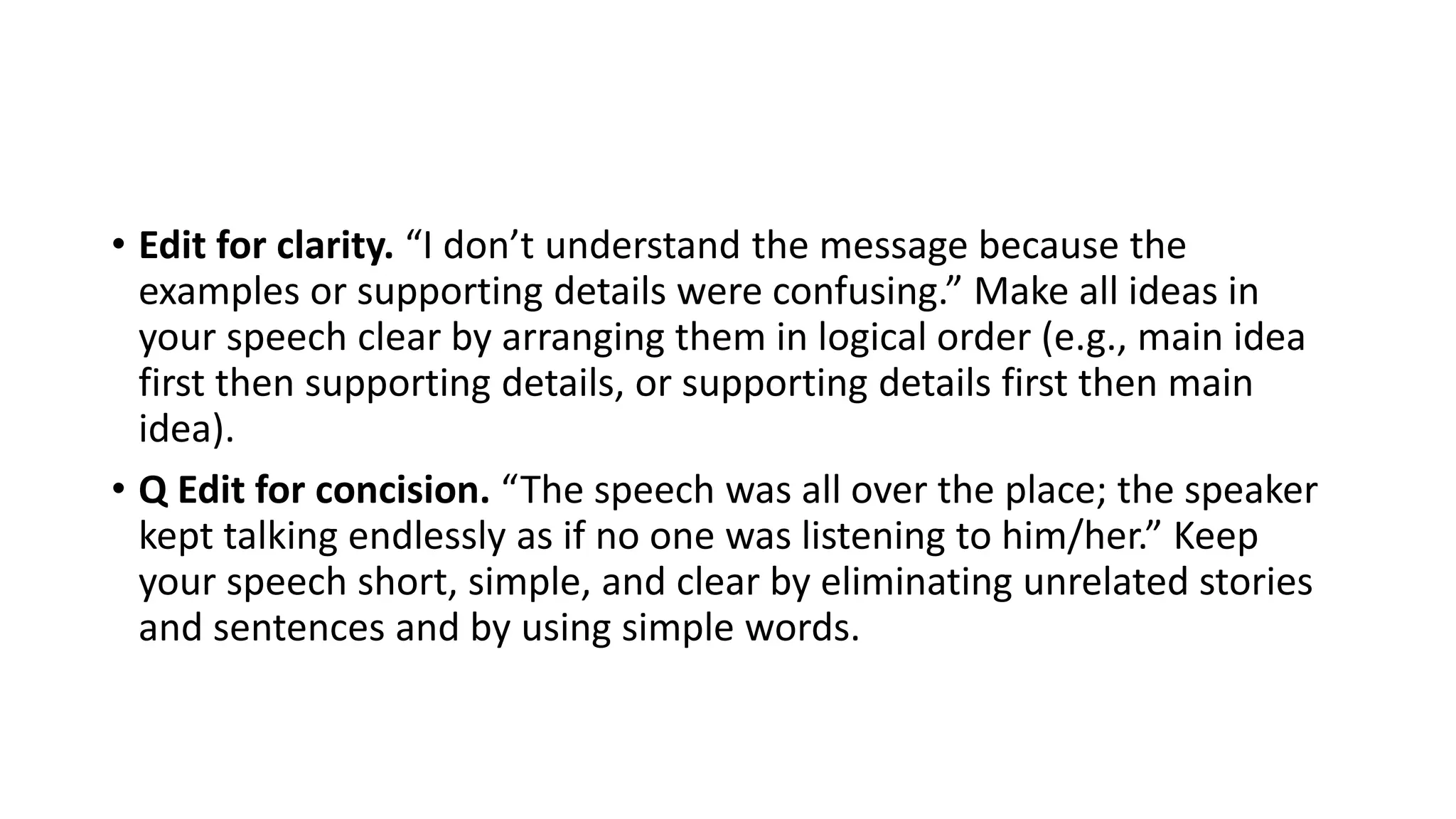 • Edit for clarity. “I don’t understand the message because the
examples or supporting details were confusing.” Make all ideas in
your speech clear by arranging them in logical order (e.g., main idea
first then supporting details, or supporting details first then main
idea).
• Q Edit for concision. “The speech was all over the place; the speaker
kept talking endlessly as if no one was listening to him/her.” Keep
your speech short, simple, and clear by eliminating unrelated stories
and sentences and by using simple words.
 