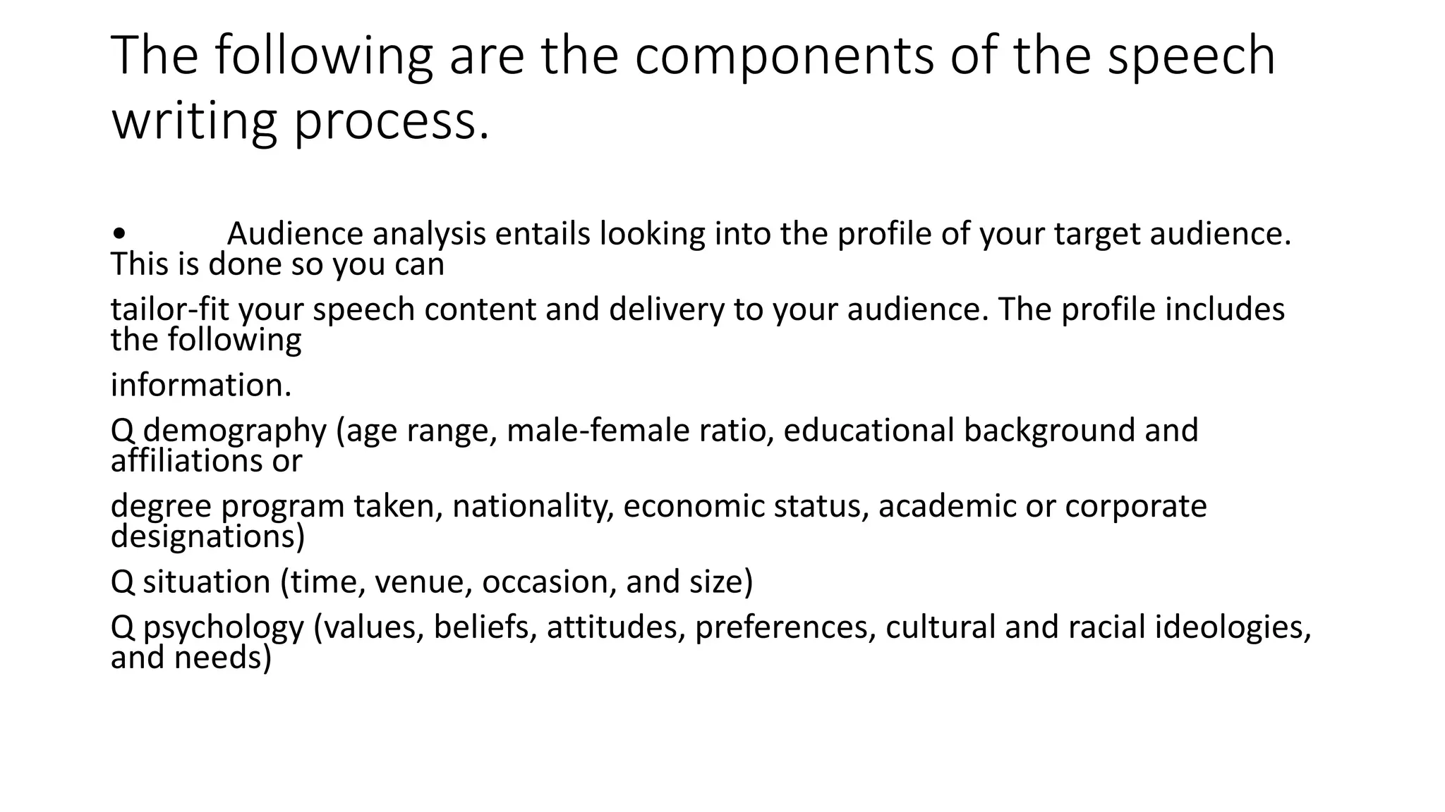 The following are the components of the speech
writing process.
• Audience analysis entails looking into the profile of your target audience.
This is done so you can
tailor-fit your speech content and delivery to your audience. The profile includes
the following
information.
Q demography (age range, male-female ratio, educational background and
affiliations or
degree program taken, nationality, economic status, academic or corporate
designations)
Q situation (time, venue, occasion, and size)
Q psychology (values, beliefs, attitudes, preferences, cultural and racial ideologies,
and needs)
 