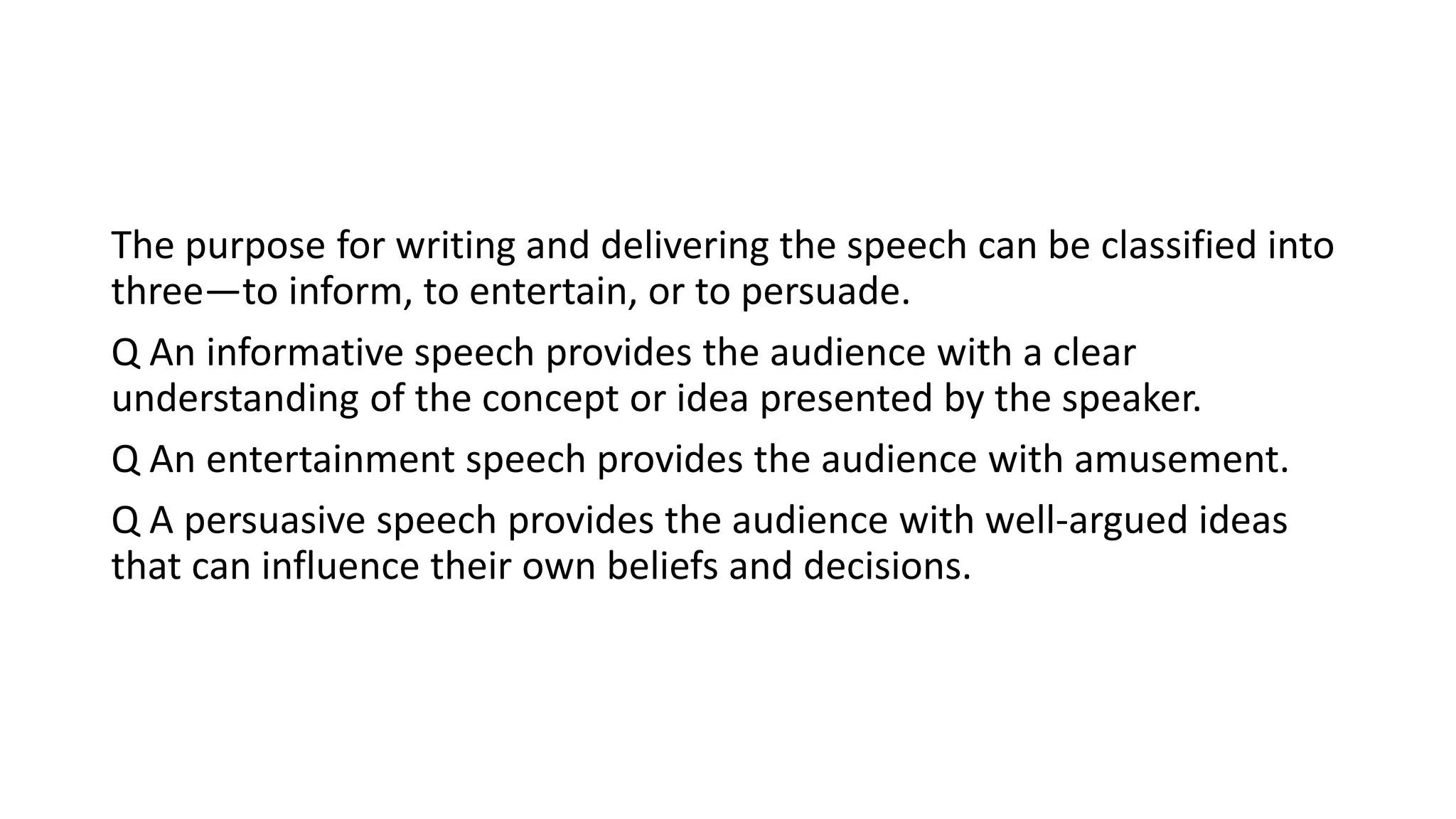 The purpose for writing and delivering the speech can be classified into
three—to inform, to entertain, or to persuade.
Q An informative speech provides the audience with a clear
understanding of the concept or idea presented by the speaker.
Q An entertainment speech provides the audience with amusement.
Q A persuasive speech provides the audience with well-argued ideas
that can influence their own beliefs and decisions.
 