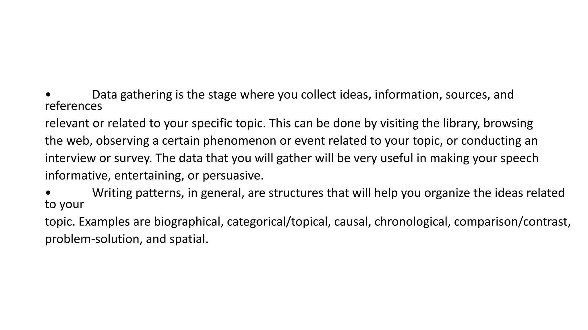 • Data gathering is the stage where you collect ideas, information, sources, and
references
relevant or related to your specific topic. This can be done by visiting the library, browsing
the web, observing a certain phenomenon or event related to your topic, or conducting an
interview or survey. The data that you will gather will be very useful in making your speech
informative, entertaining, or persuasive.
• Writing patterns, in general, are structures that will help you organize the ideas related
to your
topic. Examples are biographical, categorical/topical, causal, chronological, comparison/contrast,
problem-solution, and spatial.
 