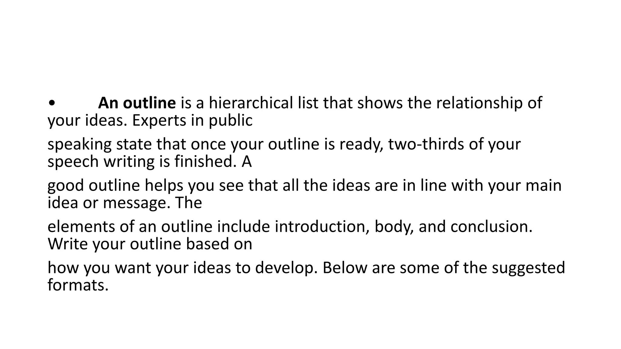 • An outline is a hierarchical list that shows the relationship of
your ideas. Experts in public
speaking state that once your outline is ready, two-thirds of your
speech writing is finished. A
good outline helps you see that all the ideas are in line with your main
idea or message. The
elements of an outline include introduction, body, and conclusion.
Write your outline based on
how you want your ideas to develop. Below are some of the suggested
formats.
 