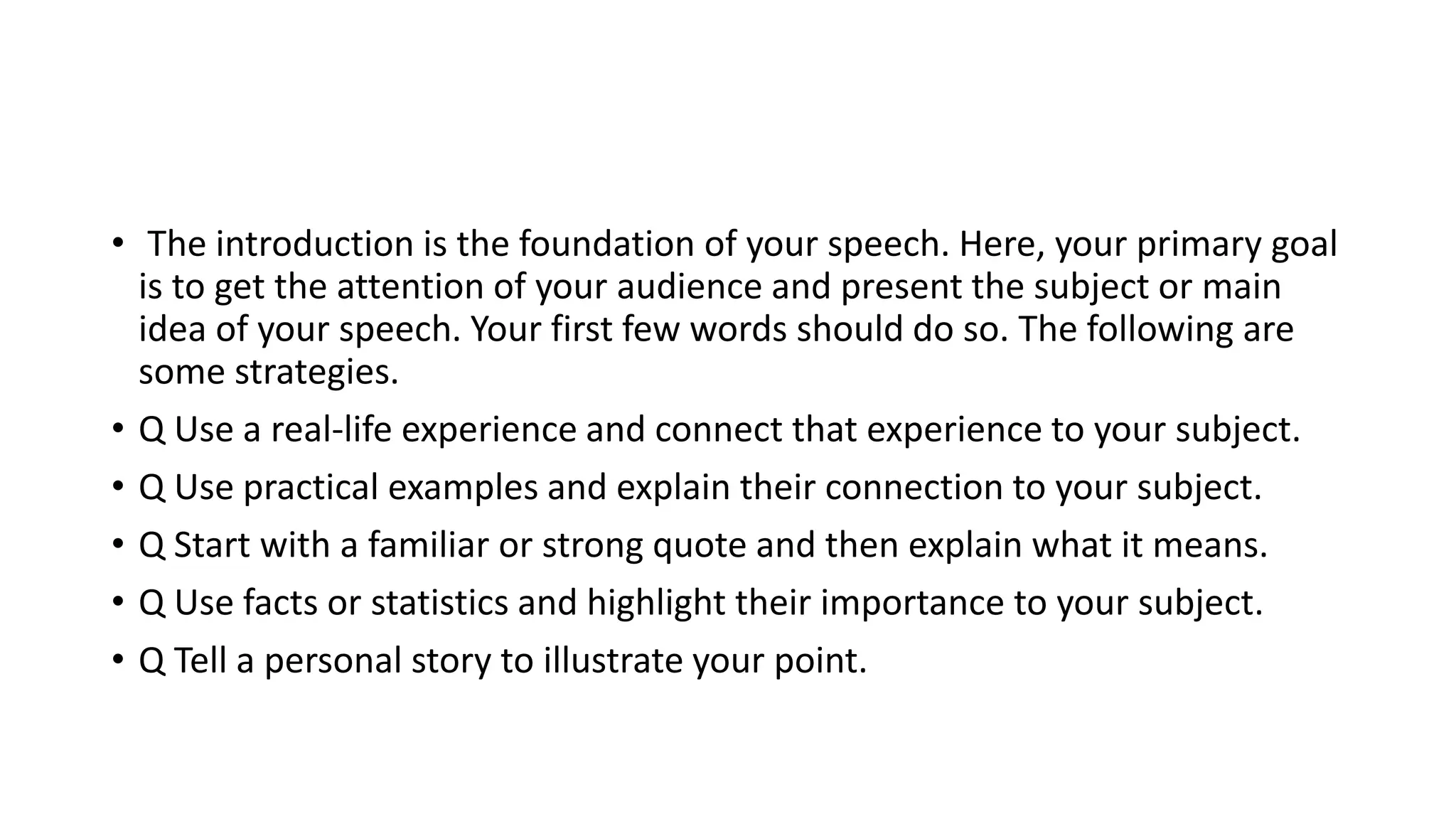 • The introduction is the foundation of your speech. Here, your primary goal
is to get the attention of your audience and present the subject or main
idea of your speech. Your first few words should do so. The following are
some strategies.
• Q Use a real-life experience and connect that experience to your subject.
• Q Use practical examples and explain their connection to your subject.
• Q Start with a familiar or strong quote and then explain what it means.
• Q Use facts or statistics and highlight their importance to your subject.
• Q Tell a personal story to illustrate your point.
 