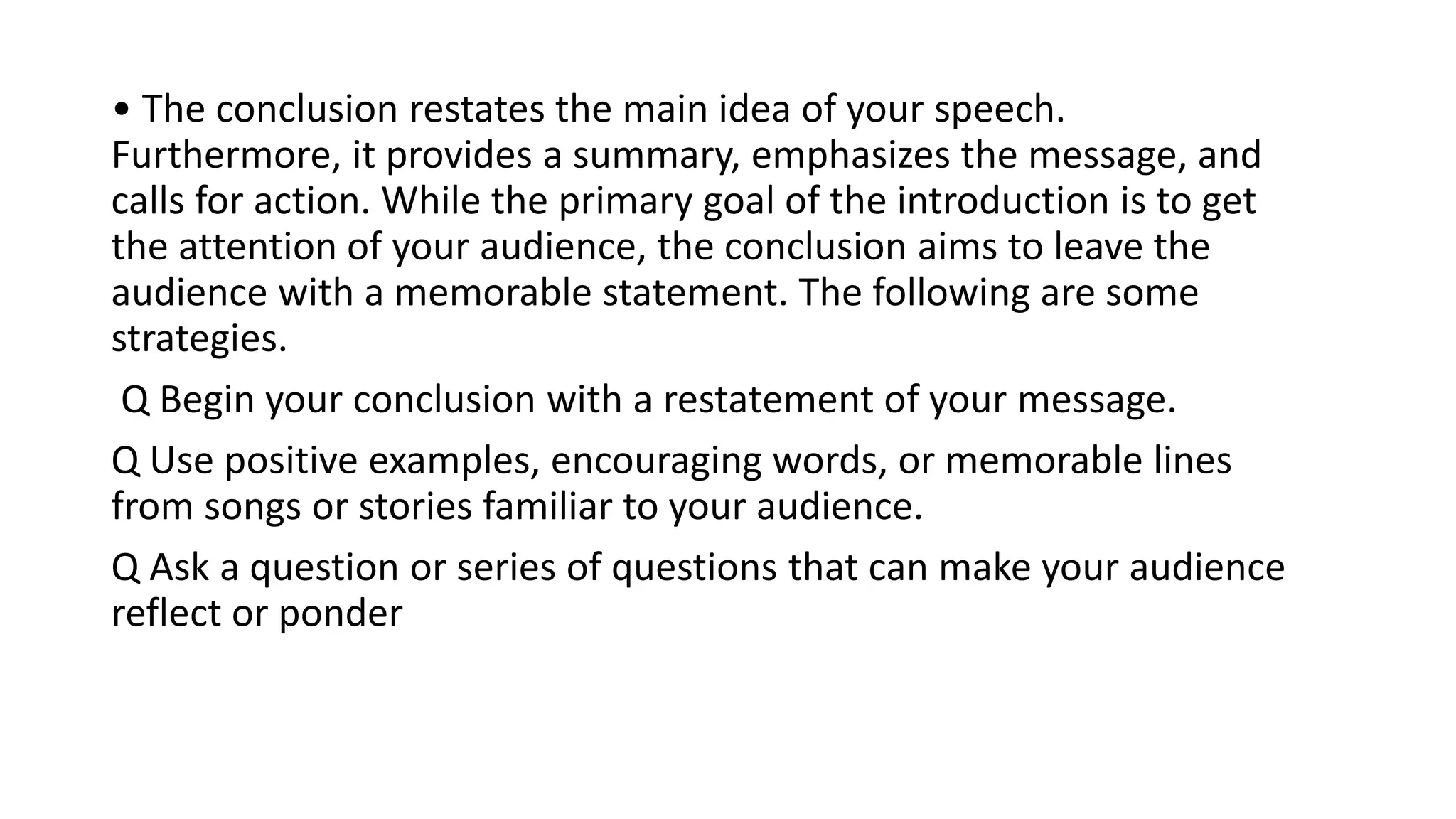 • The conclusion restates the main idea of your speech.
Furthermore, it provides a summary, emphasizes the message, and
calls for action. While the primary goal of the introduction is to get
the attention of your audience, the conclusion aims to leave the
audience with a memorable statement. The following are some
strategies.
Q Begin your conclusion with a restatement of your message.
Q Use positive examples, encouraging words, or memorable lines
from songs or stories familiar to your audience.
Q Ask a question or series of questions that can make your audience
reflect or ponder
 