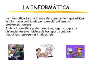 LA INFORMÀTICA La Informàtica és una branca del coneixement que utilitza la informació codificada per a resoldre diferents problemes humans. Amb la Informàtica podem escriure, jugar, comprar a distància, reservar bitllets de transport, controlar màquines, representar imatges, etc. 