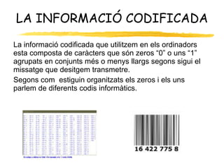 LA INFORMACIÓ CODIFICADA La informació codificada que utilitzem en els ordinadors esta composta de caràcters que són zeros “0” o uns “1” agrupats en conjunts més o menys llargs segons sigui el missatge que desitgem transmetre. Segons com  estiguin organitzats els zeros i els uns parlem de diferents codis informàtics. 
