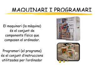 MAQUINARI I PROGRAMARI El maquinari (la màquina) és el conjunt de components físics que composen el ordinador. Programari (el programa) és el conjunt d’instruccions utilitzades per l’ordinador 