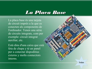 La Placa Base
La placa base és una tarjeta
de circuit imprés a la que es
conecten als components de
l'ordinador. Tenen una sèrie
de circuits integrats, com per
exemple: circuit integrat
auxiliar, etc.
Està dins d'una caixa que està
feta de chapa y té un panel
per a conectar dispoditius
externs y molts connectors
interns.
                                 Índex
 