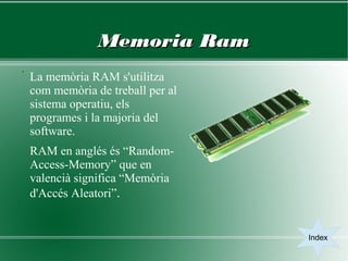 Memoria Ram
.
    La memòria RAM s'utilitza
    com memòria de treball per al
    sistema operatiu, els
    programes i la majoria del
    software.
    RAM en anglés és “Random-
    Access-Memory” que en
    valencià significa “Memòria
    d'Accés Aleatori”.


                                    Index
 