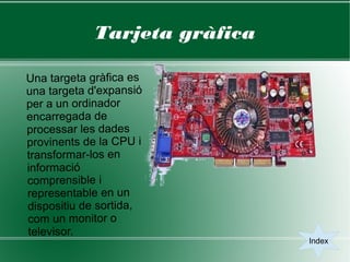 Tarjeta gràfica

Una targeta gràfica es
una targeta d'expansió
per a un ordinador
encarregada de
processar les dades
provinents de la CPU i
transformar-los en
informació
comprensible i
representable en un
dispositiu de sortida,
com un monitor o
televisor.
                              Index
 