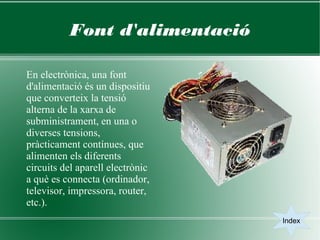 Font d'alimentació

En electrònica, una font
d'alimentació és un dispositiu
que converteix la tensió
alterna de la xarxa de
subministrament, en una o
diverses tensions,
pràcticament contínues, que
alimenten els diferents
circuits del aparell electrònic
a què es connecta (ordinador,
televisor, impressora, router,
etc.).
                                  Index
 
