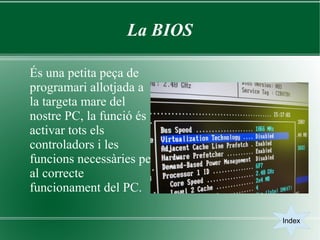 La BIOS

És una petita peça de
programari allotjada a
la targeta mare del
nostre PC, la funció és
activar tots els
controladors i les
funcions necessàries per
al correcte
funcionament del PC.

                            Index
 