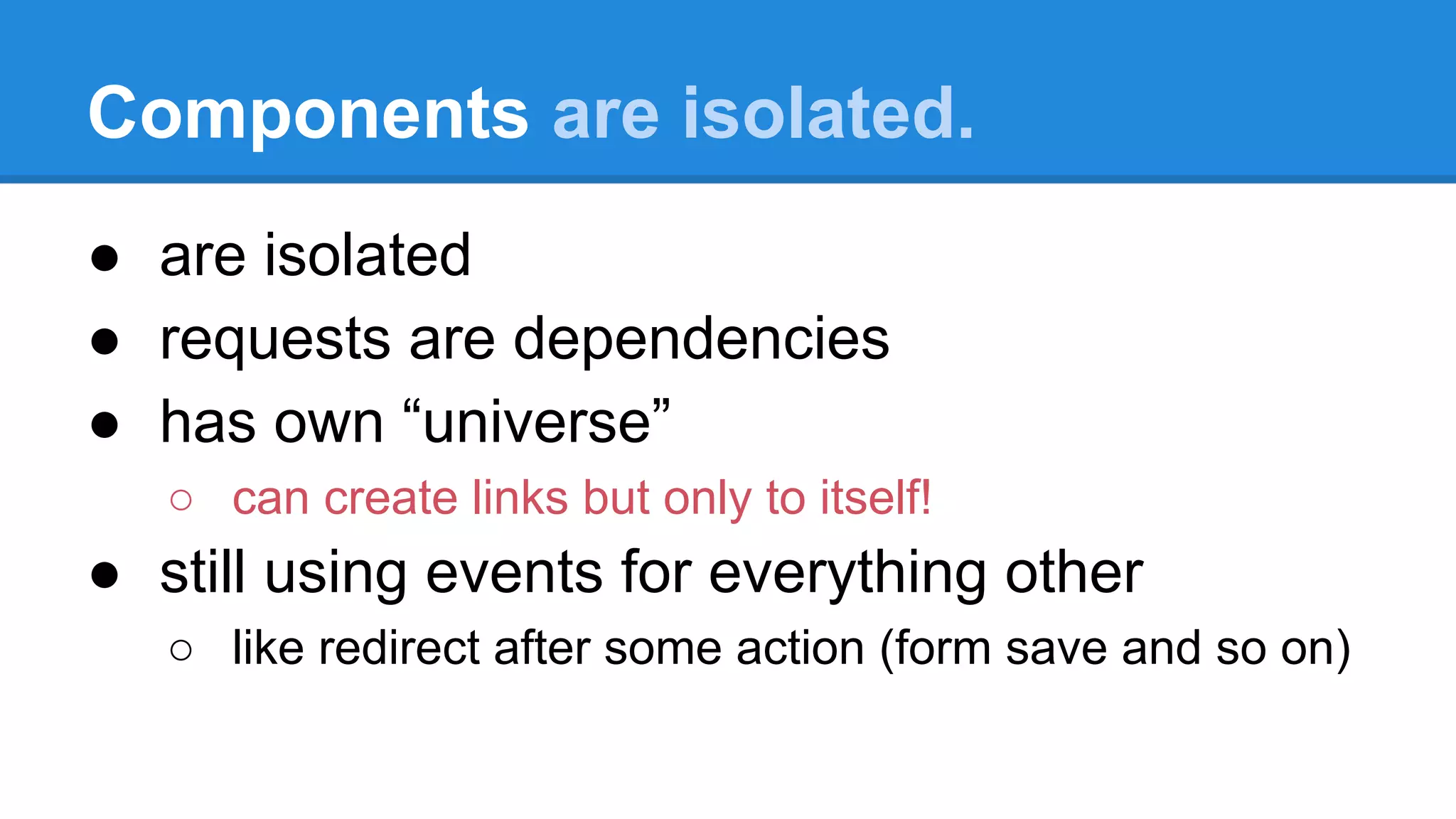 Components are isolated. 
● are isolated 
● requests are dependencies 
● has own “universe” 
○ can create links but only to itself! 
● still using events for everything other 
○ like redirect after some action (form save and so on) 
 