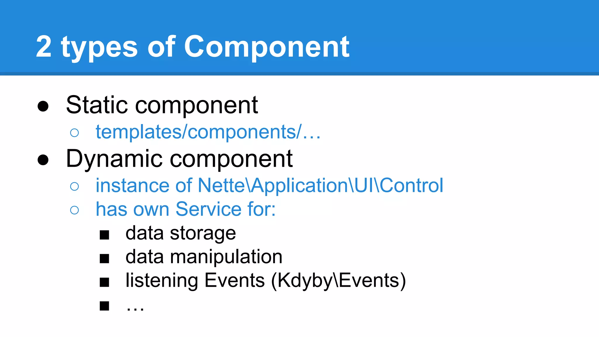 2 types of Component 
● Static component 
○ templates/components/… 
● Dynamic component 
○ instance of NetteApplicationUIControl 
○ has own Service for: 
■ data storage 
■ data manipulation 
■ listening Events (KdybyEvents) 
■ … 
 