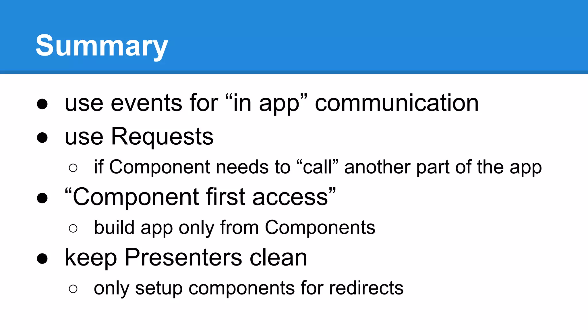 Summary 
● use events for “in app” communication 
● use Requests 
○ if Component needs to “call” another part of the app 
● “Component first access” 
○ build app only from Components 
● keep Presenters clean 
○ only setup components for redirects 
 