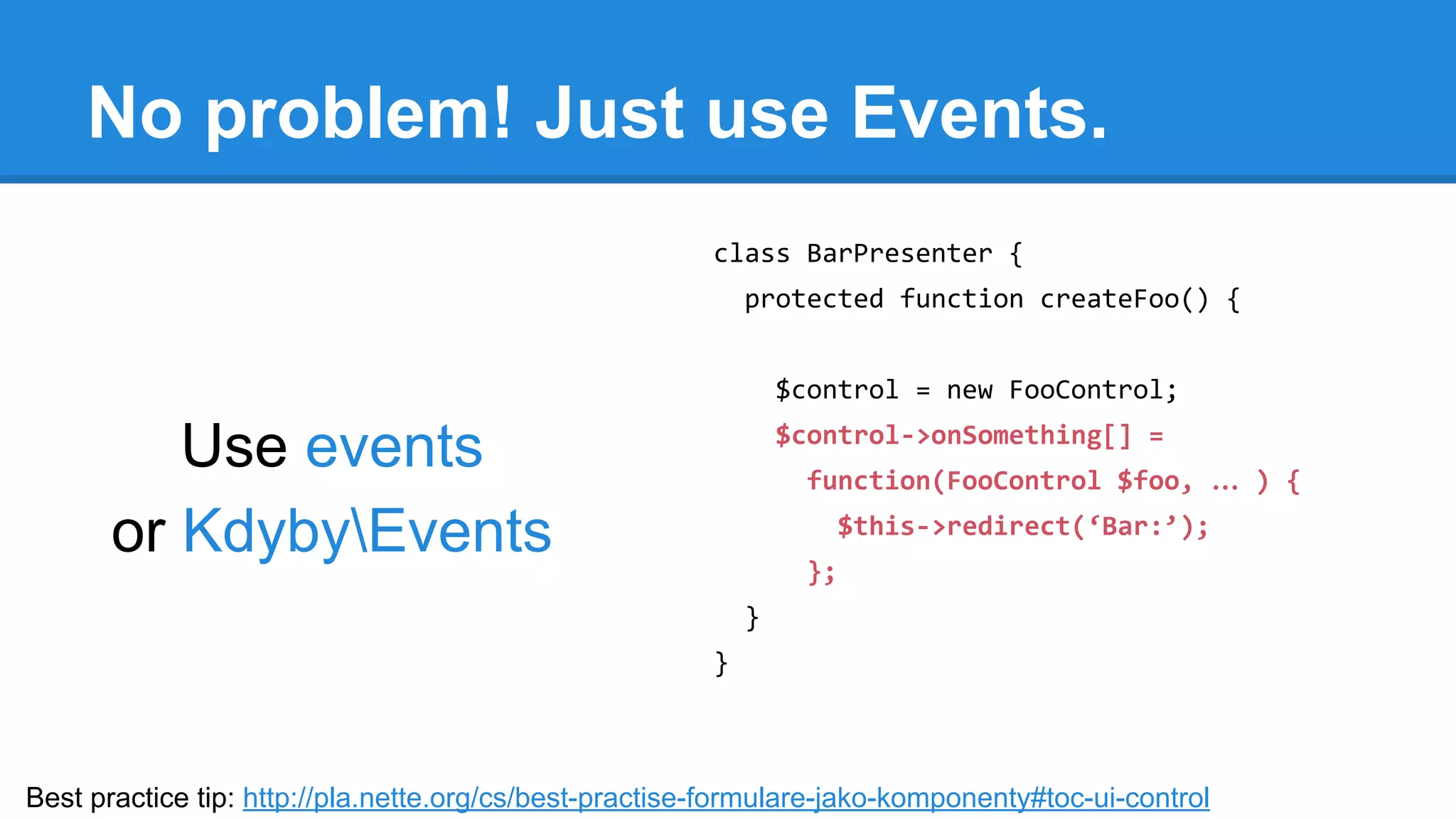 No problem! Just use Events. 
Use events 
or KdybyEvents 
class BarPresenter { 
protected function createFoo() { 
$control = new FooControl; 
$control->onSomething[] = 
function(FooControl $foo, … ) { 
$this->redirect(‘Bar:’); 
}; 
} 
} 
Best practice tip: http://pla.nette.org/cs/best-practise-formulare-jako-komponenty#toc-ui-control 
 
