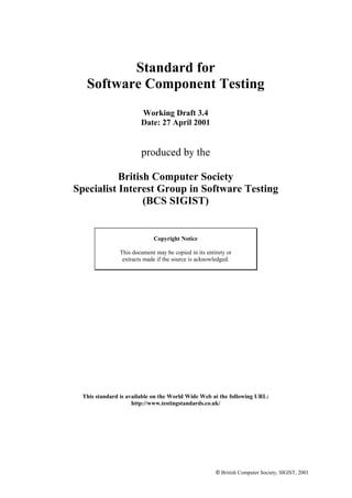 Standard for
Software Component Testing
Working Draft 3.4
Date: 27 April 2001

produced by the
British Computer Society
Specialist Interest Group in Software Testing
(BCS SIGIST)

Copyright Notice
This document may be copied in its entirety or
extracts made if the source is acknowledged.

This standard is available on the World Wide Web at the following URL:
http://www.testingstandards.co.uk/

© British Computer Society, SIGIST, 2001

 