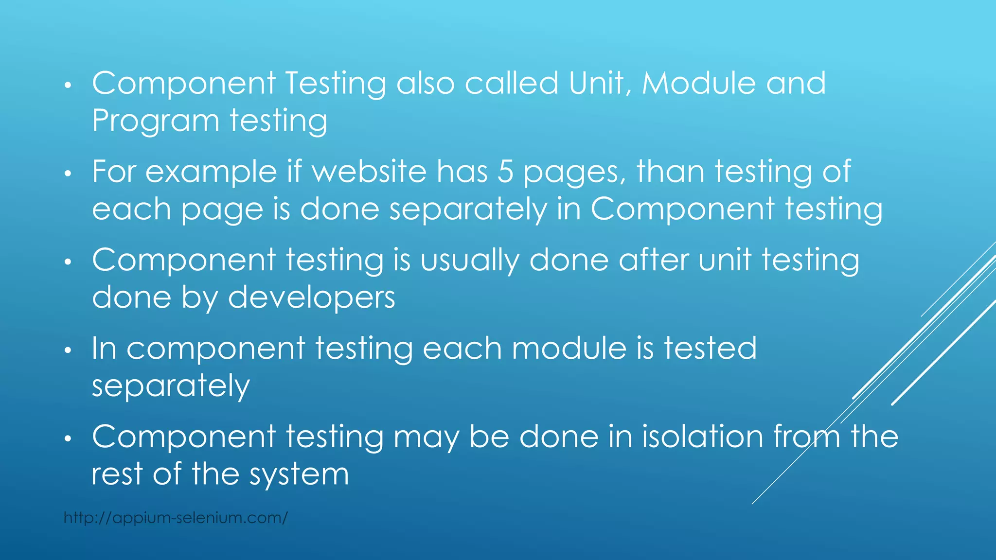 • Component Testing also called Unit, Module and
Program testing
• For example if website has 5 pages, than testing of
each page is done separately in Component testing
• Component testing is usually done after unit testing
done by developers
• In component testing each module is tested
separately
• Component testing may be done in isolation from the
rest of the system
http://appium-selenium.com/