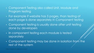 • Component Testing also called Unit, Module and
Program testing
• For example if website has 5 pages, than testing of
each page is done separately in Component testing
• Component testing is usually done after unit testing
done by developers
• In component testing each module is tested
separately
• Component testing may be done in isolation from the
rest of the system
http://appium-selenium.com/