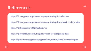 References
https://docs.cypress.io/guides/component-testing/introduction
https://docs.cypress.io/guides/component-testing/framework-configuration
https://github.com/wlsf82/hackernews
https://glebbahmutov.com/blog/my-vision-for-component-tests
https://github.com/cypress-io/cypress/tree/master/npm/react#examples
 