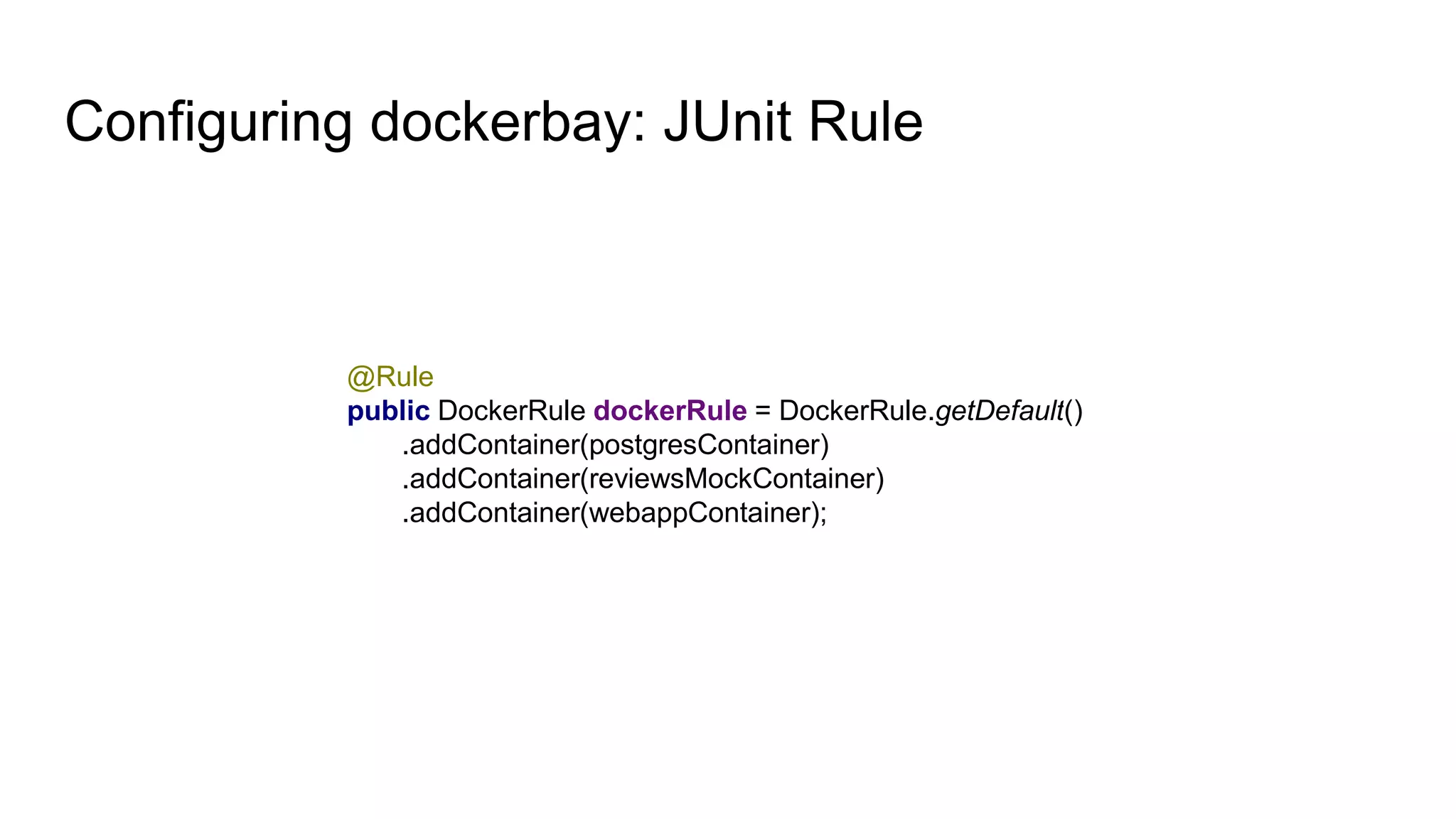 Configuring dockerbay: JUnit Rule
@Rule
public DockerRule dockerRule = DockerRule.getDefault()
.addContainer(postgresContainer)
.addContainer(reviewsMockContainer)
.addContainer(webappContainer);
 