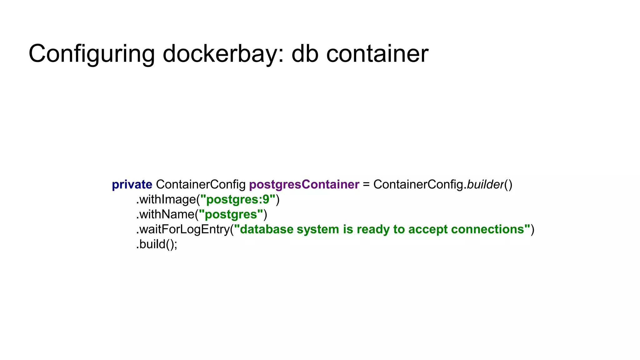 Configuring dockerbay: db container
private ContainerConfig postgresContainer = ContainerConfig.builder()
.withImage("postgres:9")
.withName("postgres")
.waitForLogEntry("database system is ready to accept connections")
.build();
 